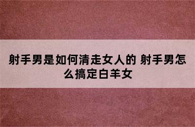 射手男是如何清走女人的 射手男怎么搞定白羊女